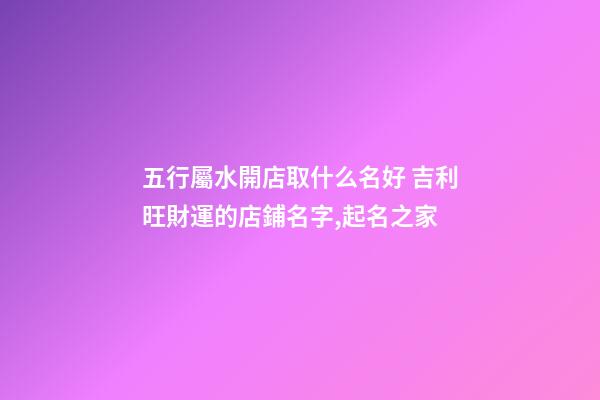 五行屬水開店取什么名好 吉利旺財運的店鋪名字,起名之家-第1張-店鋪起名-玄機派